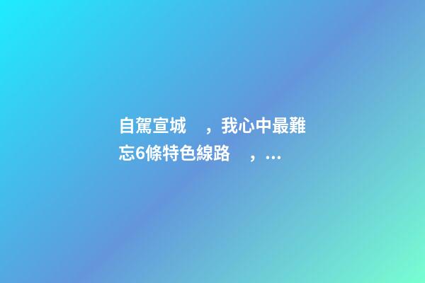 自駕宣城，我心中最難忘6條特色線路，人少免費(fèi)原生態(tài)，值得三刷